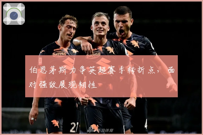 伯恩茅斯力争英超赛季转折点，面对强敌展现韧性