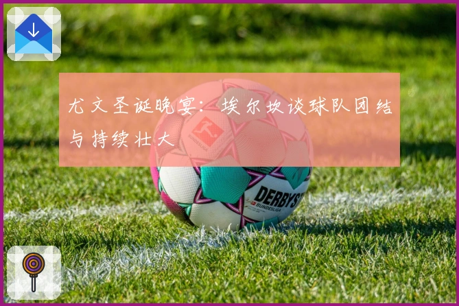 尤文圣诞晚宴：埃尔坎谈球队团结与持续壮大