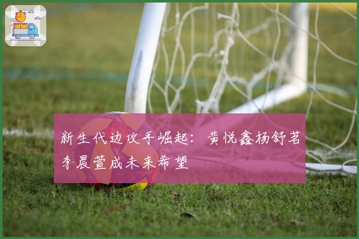 新生代边攻手崛起：黄悦鑫杨舒茗李晨萱成未来希望