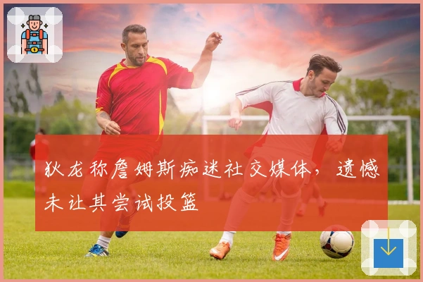 狄龙称詹姆斯痴迷社交媒体，遗憾未让其尝试投篮