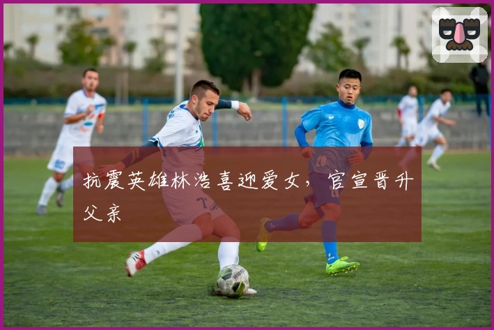 抗震英雄林浩喜迎爱女,官宣晋升父亲