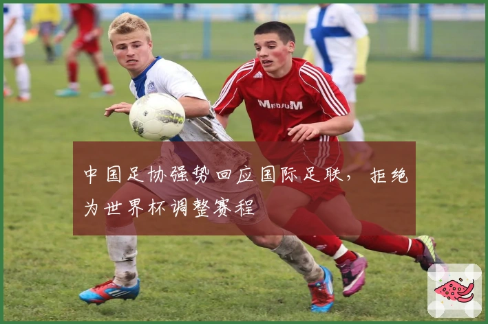 中国足协强势回应国际足联，拒绝为世界杯调整赛程