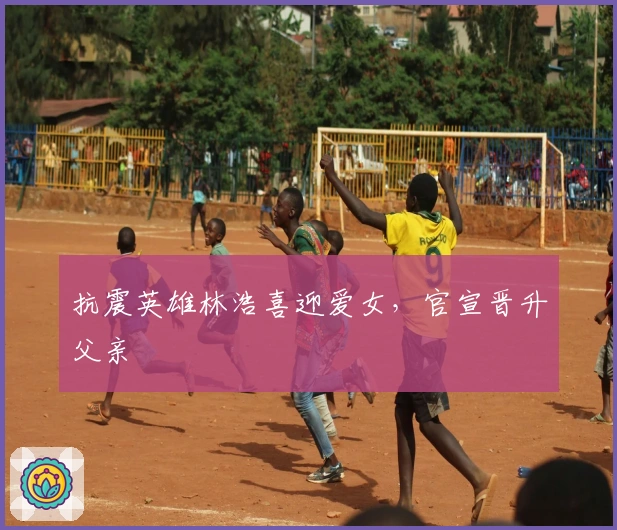 抗震英雄林浩喜迎爱女，官宣晋升父亲