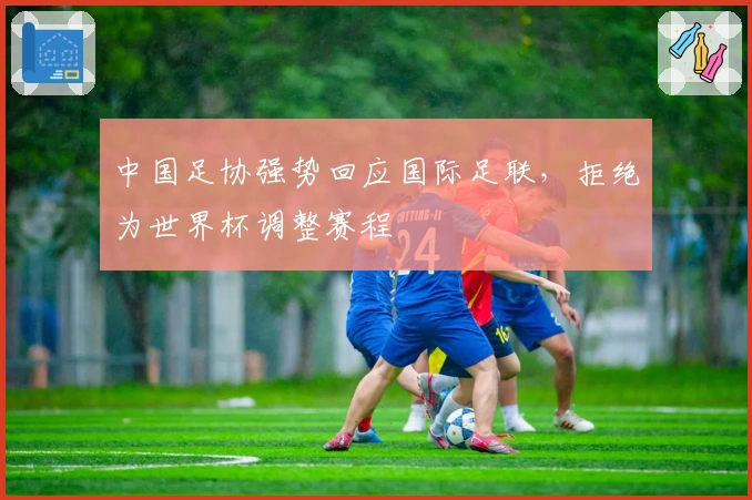 中国足协强势回应国际足联,拒绝为世界杯调整赛程