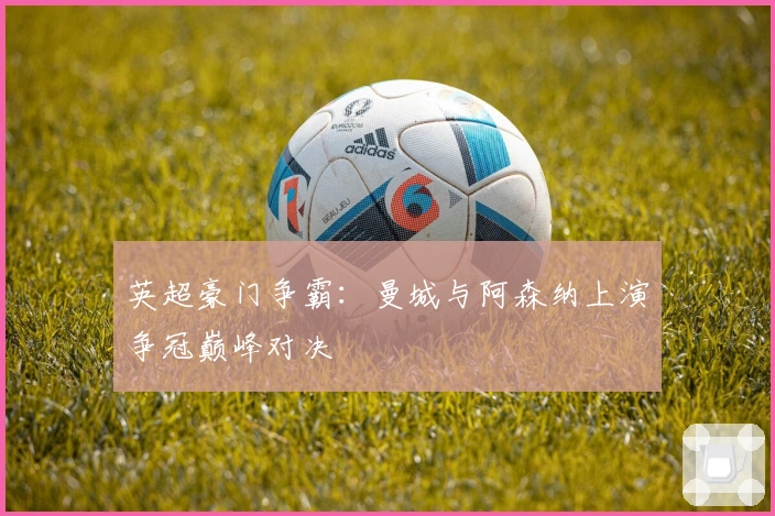 英超豪门争霸：曼城与阿森纳上演争冠巅峰对决