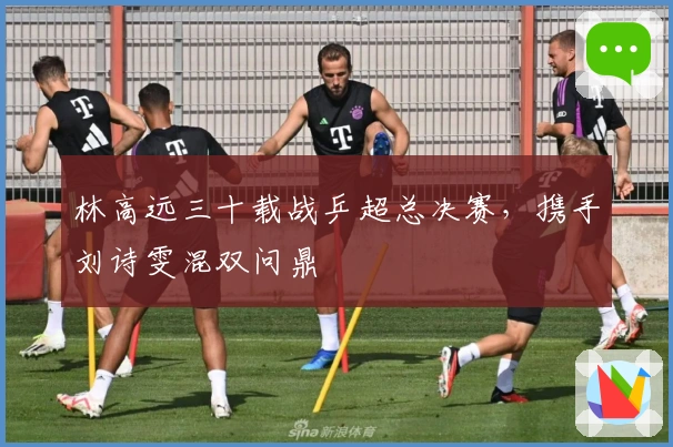 林高远三十载战乒超总决赛，携手刘诗雯混双问鼎