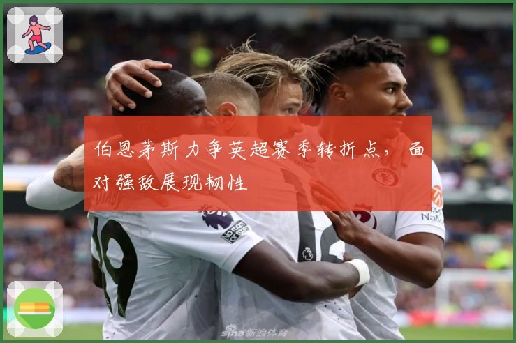 伯恩茅斯力争英超赛季转折点，面对强敌展现韧性