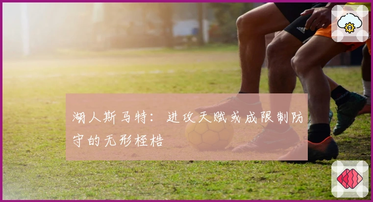 湖人斯马特：进攻天赋或成限制防守的无形桎梏