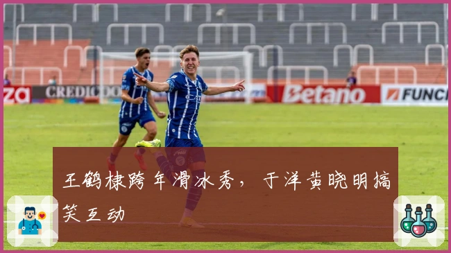 王鹤棣跨年滑冰秀，于洋黄晓明搞笑互动