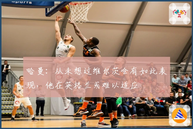 哈曼:从未想过维尔茨会有如此表现,他在英格兰或难以适应