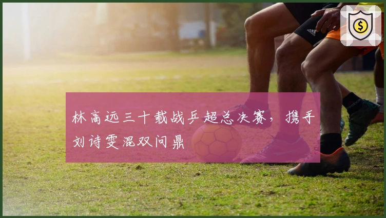 林高远三十载战乒超总决赛，携手刘诗雯混双问鼎