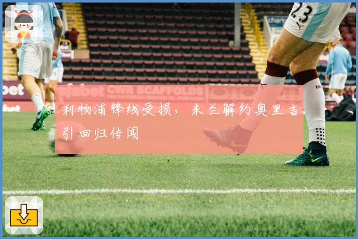 利物浦锋线受损，米兰解约奥里吉引回归传闻