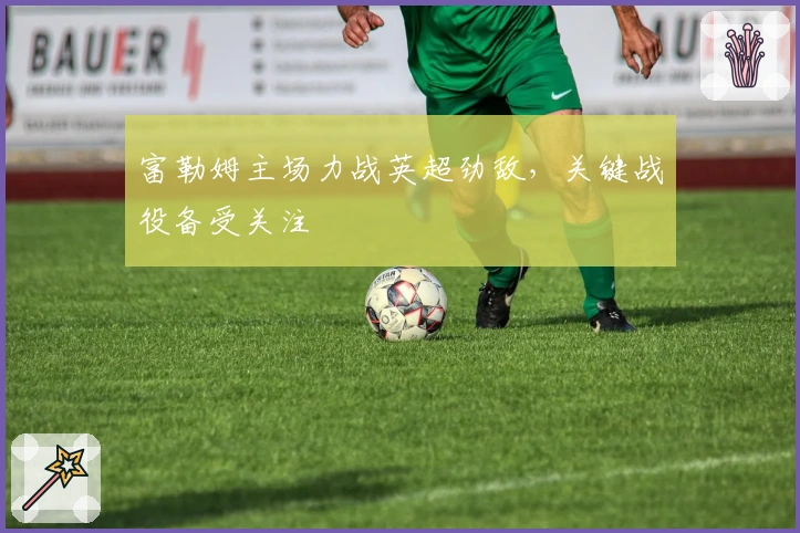 富勒姆主场力战英超劲敌，关键战役备受关注