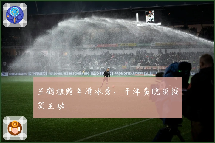 王鹤棣跨年滑冰秀，于洋黄晓明搞笑互动